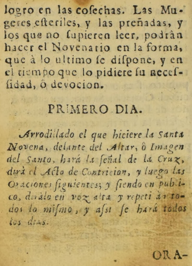 Io2,ro en las cofcchas. Las Mu-* gcícs cftcfiics, y las preñadas, y los que no íupicren leer, podrán hacer el Novenario en la forma, que á !o ultimo íc difpone, y en el tiempo que lo pidiere íu accef- üdad, o devoción. PRIMERO DIA. tjÍYrodilUclo el cjue hiciere /.< S^tntx Novena, delante del o [tuAgen del Santo, h-ivá Lt fenxl di la Cru^, dtrx el ^clo de Contrición, y lue^o Us 0>xciofíe.1 fi^uienresy y fiendocn pub-U to, d^iáiG en vc>::^!í'fí y repeti i» ro- dof lo mifnio , y afíi Je ha'^á iodos 4 Cí d tí»ji • ORA-