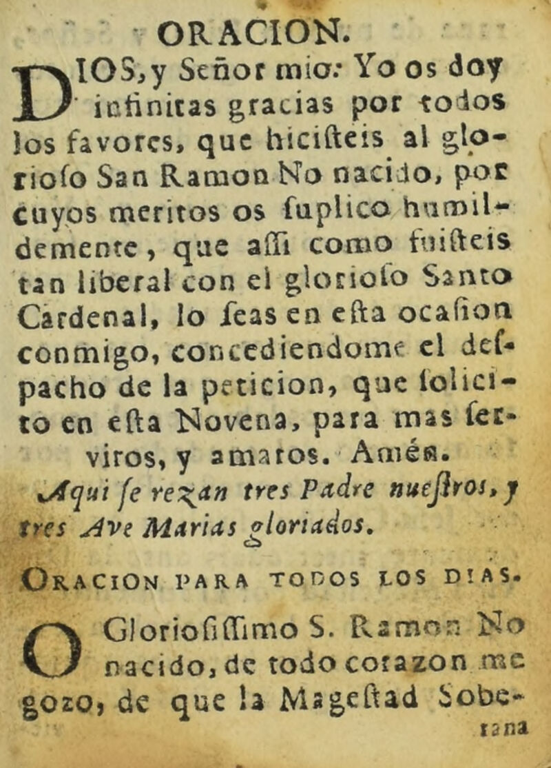 ORACION. DIOS,y Señor mió.* Yo os doy icñnitas gracias por iodos Jos favores, que hicifteis al glo- riólo San Ranaca No nacido, por cuyos méritos os fuplico humil- demente ) que aíTi como tuifteis tan liberal con el glotiolo Santo Cardenal, lo feas en efta ocaíion conmigo, concediéndome el def- pacho de la petición, que iolici- to en ella Novena, para mas fec- viros, y amaros. Arnés. %^quí fe re\<t» tres Padre ntteJiros,y tres j4ve Murías alonados. Oración para tooos los días. OGloriofiffimo S. Ramón No nacido, de todo corazón me gozo, de que la Msgeftad Sobe* tana