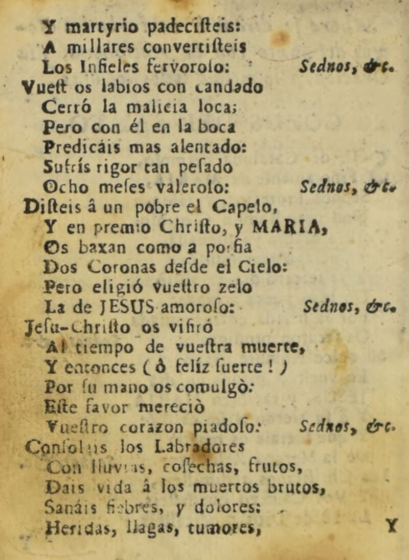 Y raartyrio padecifteis: A millares convertiréis Los Inñcles fervorólo: Stdnos,^t* Vuett os labios con candado Cerró la malicia loca; Pero con él en la boca Predicáis mas alentado: Subís rigor can pefado Oc ho mefes valerolo: SeJngSt &i» Diíleis á un pobre el Capelo, Y en premio Chriftoj y MARIA» Os baxan como a porfía Dos Coronas defde el Cielo: Peco eligió Vueltro zelo La de J ESUS amorofo: Sednts, &c- Jcfu-c-hrillo os vifiró Al tiempo de vueftra muerte» Y entonces ( ó feliz fuerte ! ) Por fu mano os comulgó: Elle favor mereció Vueílro corazón piadofo: Seánot^ &(• Cpnióliis los Labradores • Con iiuv' is, cofechas, frutos. Dais vida á los muertos brutos» Sanáis fiebres, y dolores; , Heridas, llagas, tumores,