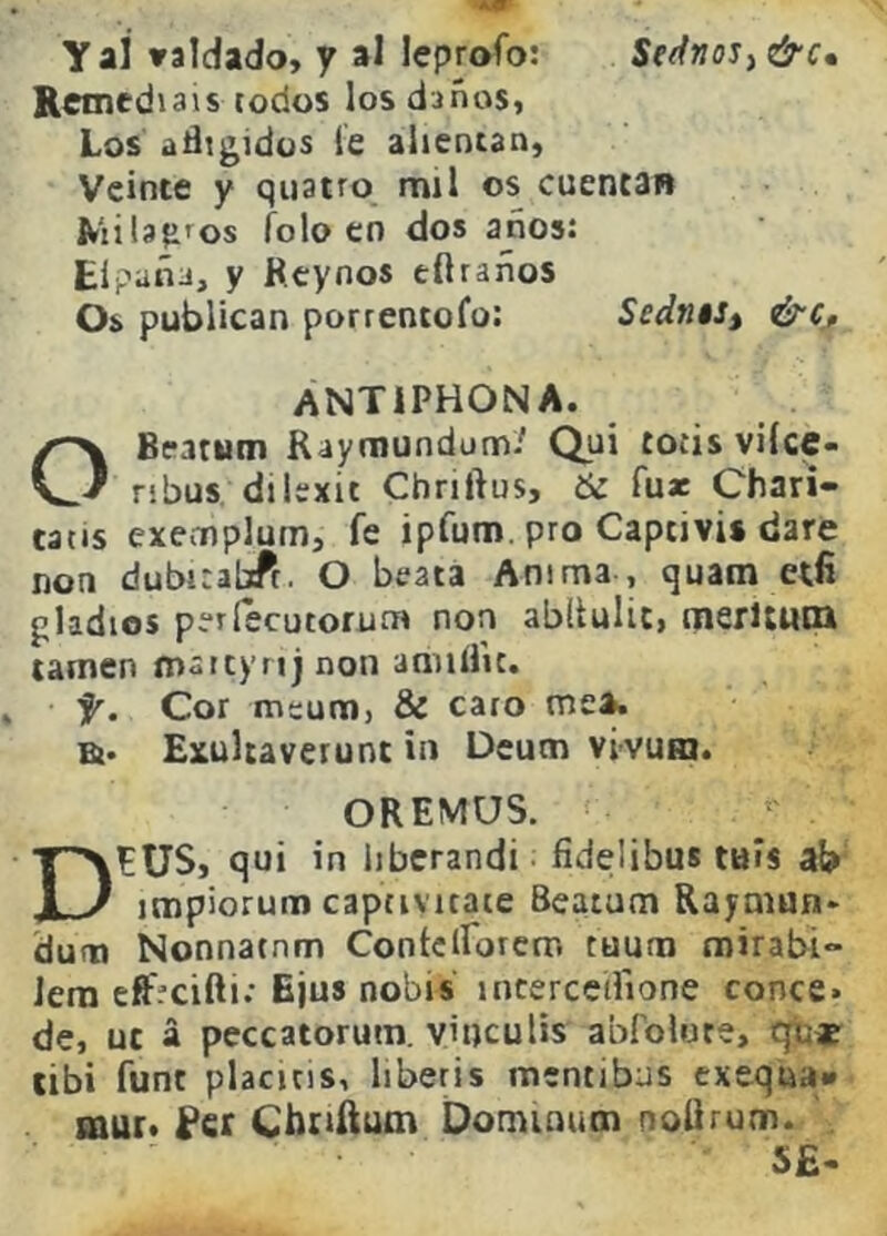 y ai valdado, y al leprofo: Sednos^ &c» Remedíais todos los daños, Los afligidos le alientan, Veinte y qiiatro mil os cuentaR Kiila?ifos folo en dos años: Eípaña, y Rcynos cftraños Os publican porrentofo: Sedn$St &c^ ANTiPHONA. OBratum Raymundum.' Qui totis vilce- ribus. dilexit Chriftus, & fux Chati- tatis exemplum, fe ipfum. pro Captivis date non dubit abff. O beata Anima , quam etfi gladios períecutorum non abUuIit, merltuiQ tamen tnaitynj non aniiílic. f. Cor meum, 8¿ caro me*, a* ExuUaverunt in Deum vi'vum. OREMOS. DEUS, qui in libcrandi ^ fidelibus tais ab impiorum captivitate Beatum Raymun* dum Nonnatnm Contcirorcm tuum mirabi- Jem eftfclfti: Ejus nobis incerccflione conce. de, ut á peccatorum. viticulis abfolure, qb* tibí funt placjtis, liberis mentibus exequa» mur. fer Cboftum Oominum noUrum. . S£-