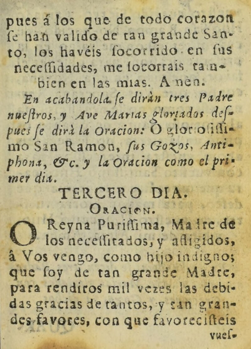 pues á los que de todo corazón íc ha.fi valido de tan grande San- to, los havéis íocorrido en íus neceíTidades, me locorrais ta.a* bien en las mus. nen. En ítCiíhandolct. fe dinn tres Pa,ÍTe nt*eJ}ros,y Ave Muirías ^^(oyi.tdos def- pues je diri U Oyádon: O »lor olilíi*^ mo San Ramón, fus Anti^ phona^ &c. y U Oración como elpri* mer día. TERCERO DIA. Oración. Rey na PurifTima, Vía í re d<S KJ los neceiritadosj y afligidos, a Vos vengo, como hijo indigno; que foy de tan grande Madre, para rendiros mil vczes las debi- das gradas de tantos, y can gran- des favores, con que favorecifleis vueí*