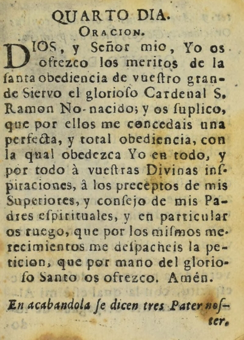 dUARTQ DIA. Oración. DIOS, y Señor mió. Yo os ofrezco los méritos de la fanraobediencia de vueftro gran- de Siervo el gloriofo Cardenal S* Ramón No-nacidoi y os fuplico* que por ellos me concedáis una perfeda, y total obediencia, con la qual obedezca Yo en todoj y por todo á vueftras Divinas inf* piraciones, á los preceptos de mis Superiores, y confejo de mis Pa- dres efpiritualcs, y en particular os ruego, que por losniiímos me* rccimicntos me deípacheis la pe- tición, que por mano dcl glorio- fo Santo os ofrezco. Amén. JE« acitbítttdoU Je dicen tres Fatenn^f-