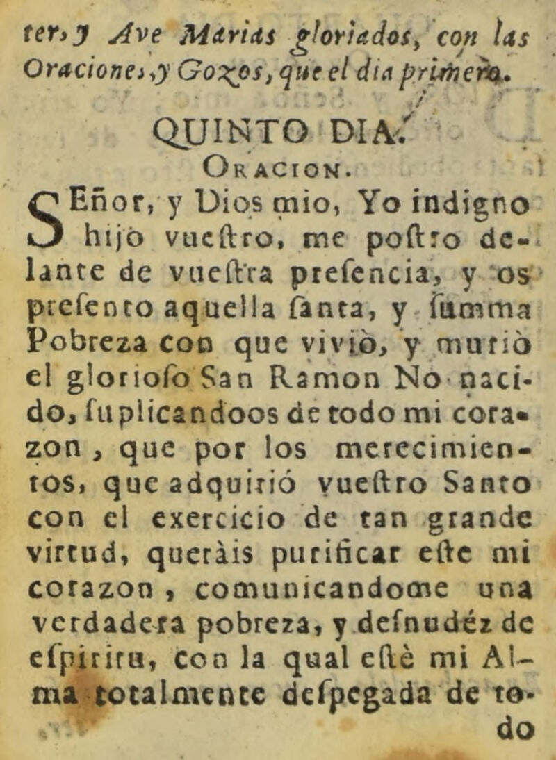 teVij Ave Mdricts ^hriadoi^ con tas Oracionei-,y Got^s, que el dia pruheti^. QUINTO Oración. Eñor, y Uiqs mió, Yo indigno O hijo vucftro, me podro de- lante de vneftra ptefcncia, y *05 prcfenco aquella fanta, y^Tumma Pobreza con que vivió, y murió el gloriofoSan Ramón No* naci- do, fuplicandoos de todo mi cora» zon , que por los merecimien- tos, que adquirió yueftro Santo con el exercicio de tan grande virtud, queráis purificar eftc mi corazón , comunicandocne una verdadera pobrera, y dcfnudéz de cfpitira, con la qual eílé mi Al- ma totalmente dcfpcgada de to- do