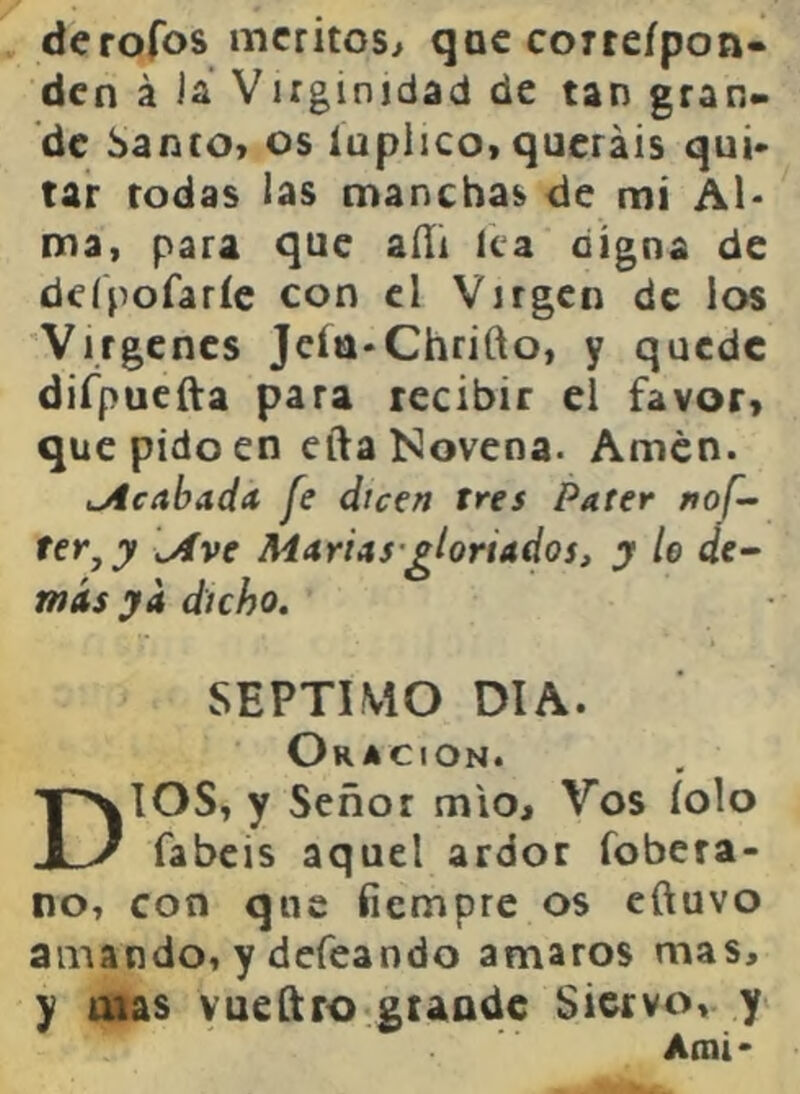 derofos méritos^ qac corteípon- den á Is. Viiginidad de tan gran» de banco* os luplico* queráis qui> tar todas las manchas de mi Al- ma, para que aíli lea digna de deípofaríc con el Virgen de los 'Vírgenes Jeía-Chrifto, y quede difpuefta para recibir el favor, que pido en efta Novena. Amén. lAcabada fe dicen tres Pater nof- ter^y [Ave MáriAS-gloriados, y le de~ más ya dicho. SEPTIMO DIA. Oración. DIOS* y Señor mío. Vos íolo fabeis aquel ardor fobera- no, con que fiempre os eftuvo amando, y defeando amaros mas, y mas vueftro gtaadc Siervo, y Ami-