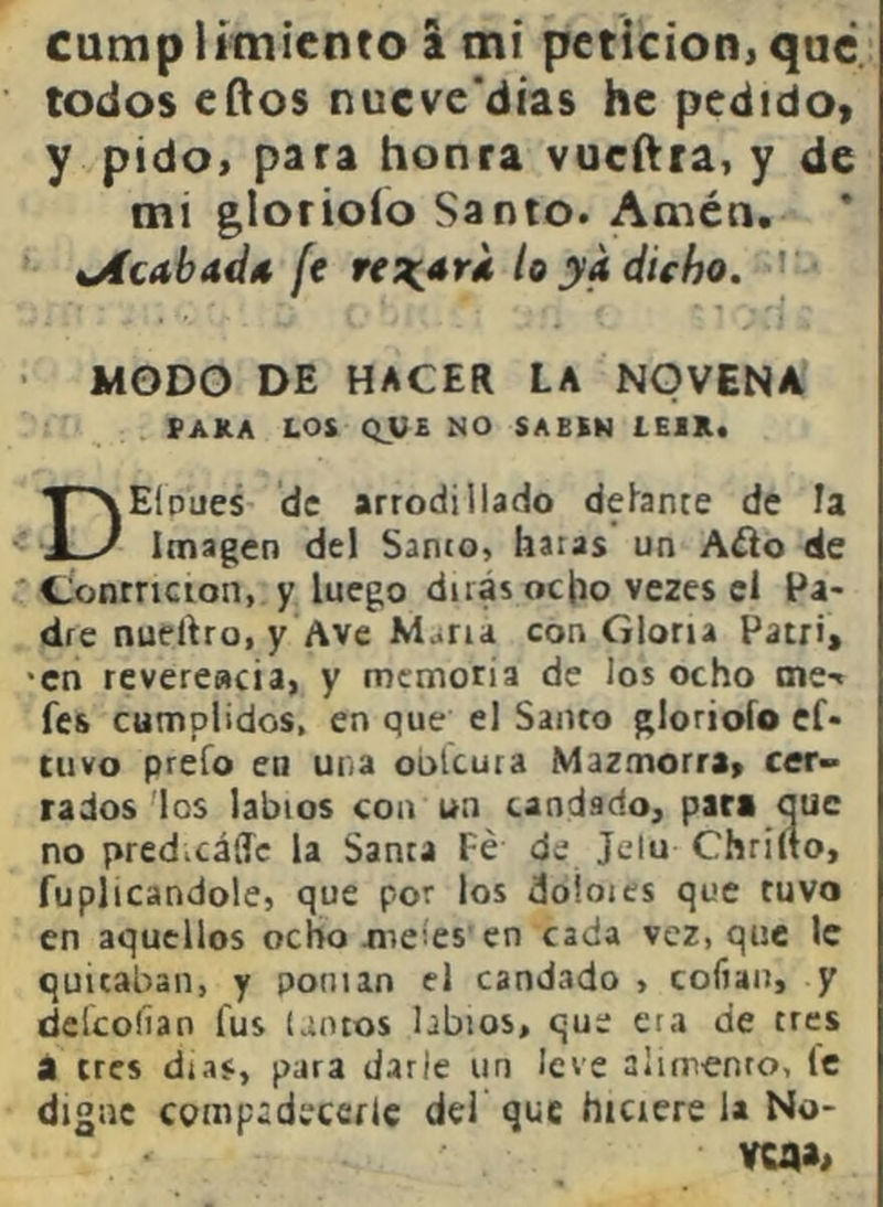 cumplimiento a mi petición,que todos eílos nucve'dias he pedido» y pido, para honra vueftra, y de mi glorioío Santo. Amén. oíc<tba<Í4 ft jV/i dicho. • MODO DE HACER LA NOVENA PAKA LOS QV£ NO SABEN LEIR. DEioues de arrodillado dehante de Fa Imagen del Sanco, hacas un A¿io de Contrición, y luego dirás ocho vezes el Pa- dre nuertro, y Ave Muiría con Gloria Patri, •en revereacia, y memoria de los ocho aie-« fes cumplidos, en que el Santo glorioío ef* tuvo preío en una oblcura Mazmorra, cer- rados'los labios coa un candado, par* que no predicálTc la Santa Fe de Jclu Chriíto, fuplicandole, que por los doloies que tuvo en aquellos ochomeíes'en cada vez, que le quitaban, y ponían el candado , cofiaii, y deícoíian fus (ancos labios, que era de tres i tres días, para darle un leve alimenro, le digne compadecerle del que hiciere la No- VCflAi