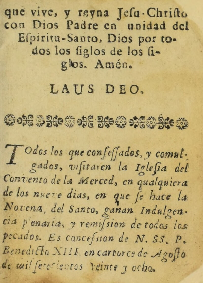 que vive, y reyna Jcfu-Chrifto con Dios Padre en unidad dcl Efpiritu-Sanfo, Dios por to- dos los ligios de los íi« gltos. Amén. LAUS DE O. *“1“odas fes <jUfConfe¡Jado^, y comut’^ ¿‘idoSy Vifitarm la I^Ufia det Convento de U Merced, en qualcjuiera de los nue7 e diasj en t^ue je hace la- í^ovena, ¿el Santos ganan Indulgen- a a p'enaria, y remifsion de todas íes pecados. Es cancefuan de N. SS^ Bencdidlo A7// en cartores de .yí^ojlo de (tíi'Je^e''fe::tcs ')(!ÍntejccÍ2ü*