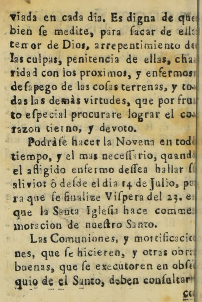 ▼íaáa en caáa día. Es digna de q&< bien fe medite, para Tacar de eil: tenor de Dioi, arrepentimiento dt lascuipas, penitencia de ellas, cha ! ridad con los proximoi, y enfermosi, defapego de las cofas terrenas, y to- das las demás virtudes, qae por frn: toefptícial procurare lograr el ca. lazon tierno, y devoto. Podráie hacerla Novena en todt tiempo, y el mas neceíTírio, qaand4 el afligido enfermo delTea hallar í alifioi ó defcie el dí a 14. de Julio, ps ra que fe finalize Vifpera del 2;. que la Santa ígleíia hace comme. moracion de nueíiro Santo. Las Comuniones, y motcilicscit nes, que fe hicieren, y otras obrr buenas, que fe executoren en obA quio de ei Santo, d^ben coníuliar