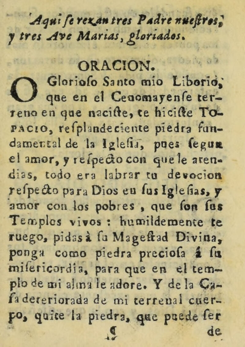 ft Yexjín tres Pdire nuefir$s^ y tres Ave Martas^ ^lorladts» ORACION. OGIoriofo Santo mío Liboríd,' qoe en el Ceaornayenfe ter- reno en qae nscifte» te hicifte To- pacio, rerplandecíente piedra fun- dacnertal de la Igleíia, pnes (egUK el amor, y refpeclocon que le acen- diss, Codo era labrar tu devoción refpedlo para Dios eu fus Igleíías, j 3cnor con los pobres , que fon fot Temples viros : hutnildecnente te ruego, pidas i fu Mageftad Divina, pon ga como piedra preciofa á fa mifericordia, para que en el tem- plo de mi alma le adore. Y de la Ca- fa dereriorada de mi terrenal cuer- po, quice la piedra, qae puede fer í d&