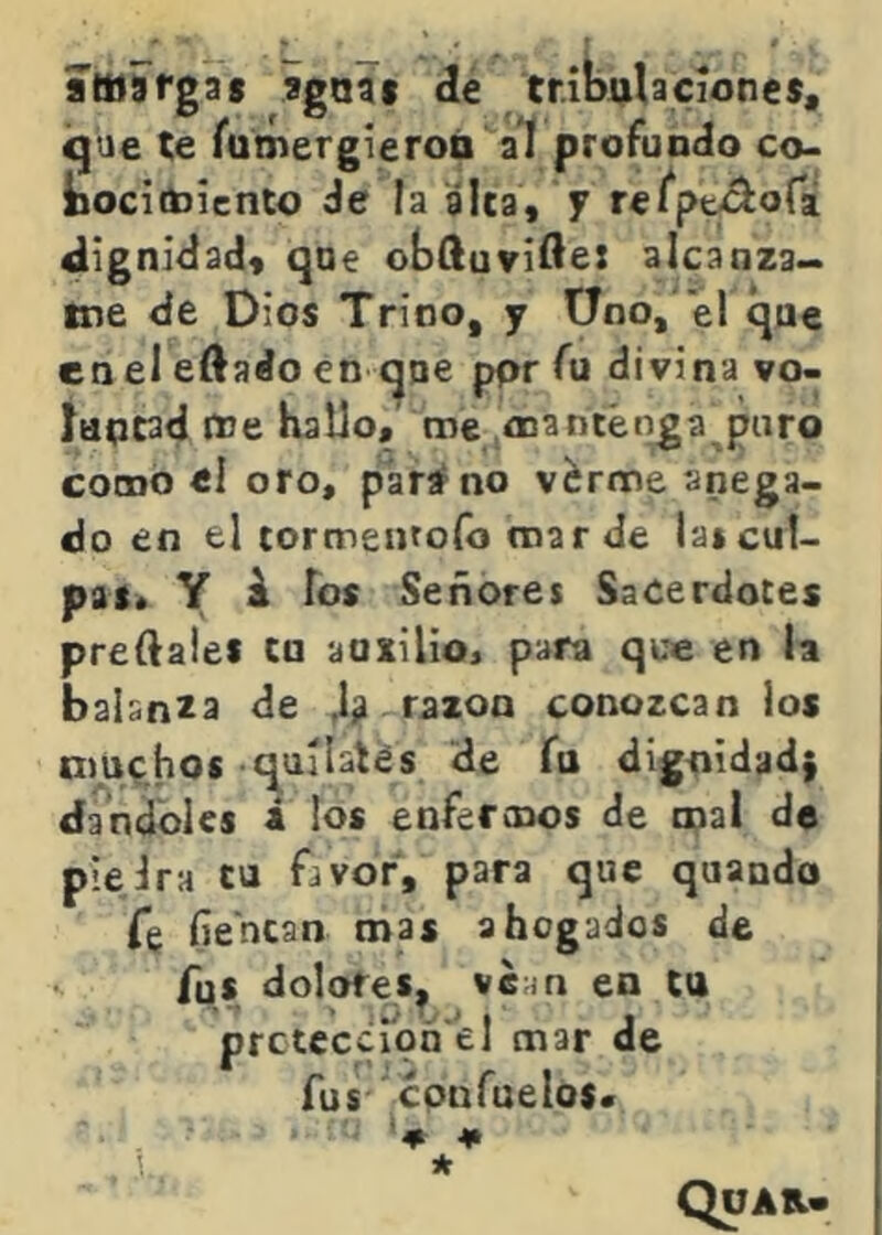 íwargas ago?» de tribulacíonc*, igue te rumergieroó al profuodo co. bocicbiento de la alta, y retptf^oCi 4lignl<iad« qoe obftuvi^e: alcanza^ tne de Dios Trino, y Üno, el que en el eftaáo en que ppr fu divina vo- luptad pJe hallo, me oca Otenla puro como ei oro, parar no v^rme anega- do en el tormentofo mar de las cul- pas* Y i ios Señores Sacerdotes pretales tn auxilio* para que en la balanza de ,1^ razón conozcan los nmchos quilates He fo dignidad} dándoles á los enfermos de mal de pieira tu favor, para que quando Te fie'ncan mas ahogados de fus dolores, ve^n en ta pfctcccíoñ'el mar de fus confueios* >4* . 1. * Quab.*