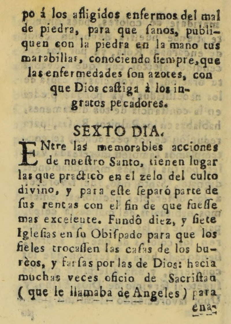 po i los afligido* enfermos d^I mal de piedra, para que fanos, publi- quen con la piedra en la mano cus marabiliar, conociendo Hempreiquc las enfermedades fon azores, coa qae Dios caQiga á ios ia« gracos pecadoreS4 SEXTO DIA4 ENcre la* memorables accione* de nueftro Santo, tienen logar las que prsd^icb en el zelo del cuíco divino, y pata efle feparó parce de Tus rencas con el fin de que fatíTe tnas exceieuce. Fundo ditz, y fíete Igi ellas en fu Obifpado para que los fíeles trocaflen las caf•^s de los bu- rdos, y fas fas perlas de Dios: hscia muchas veces ofício de Sacriftao ( que ic llamaba de Angeles) fata ena^