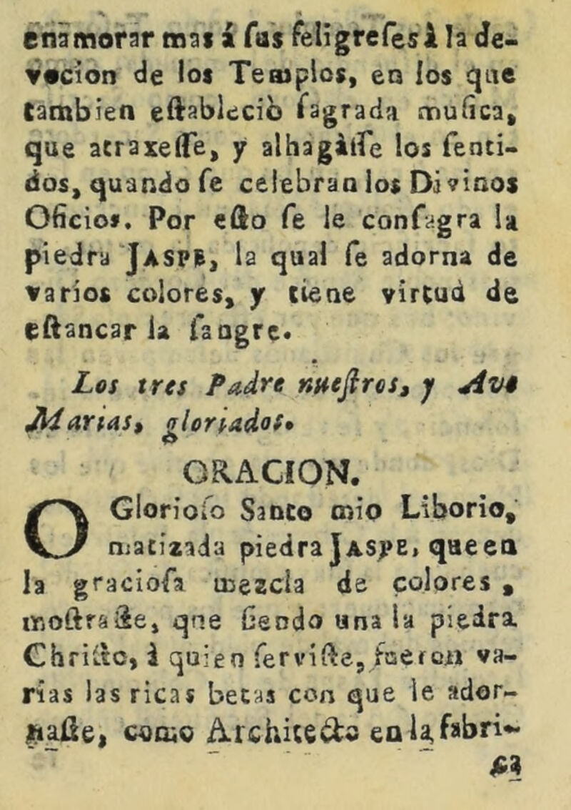 enamorar mai á Tas feligrefesi la de- Vocion de los Templos, eo ios !!}ae Cambien ei^ablecib Sagrada muíica, que atraxeíTe, y alhagálfe los fenti- dos, quando fe celebran los Divinos Oficio». Por efto fe le confagra U piedra Jaspis, la qual fe adorna de varios colores, y tiene virtud de eftancar la fangre* Lqs tres Padre mejires, y Avé JíiariASt qlorlados» 0 ORACION. OGloriofo Sanco mió Liborio, matíiada piedra jAsyE« que en la graciofa mezcla de colores , ir.oftraáe, qne fiendo una la piedra Chriítc, i quien fervifte, faeron va- rias las ricas becas con que le ador- *iaüe, como Architedo eaUfabri-