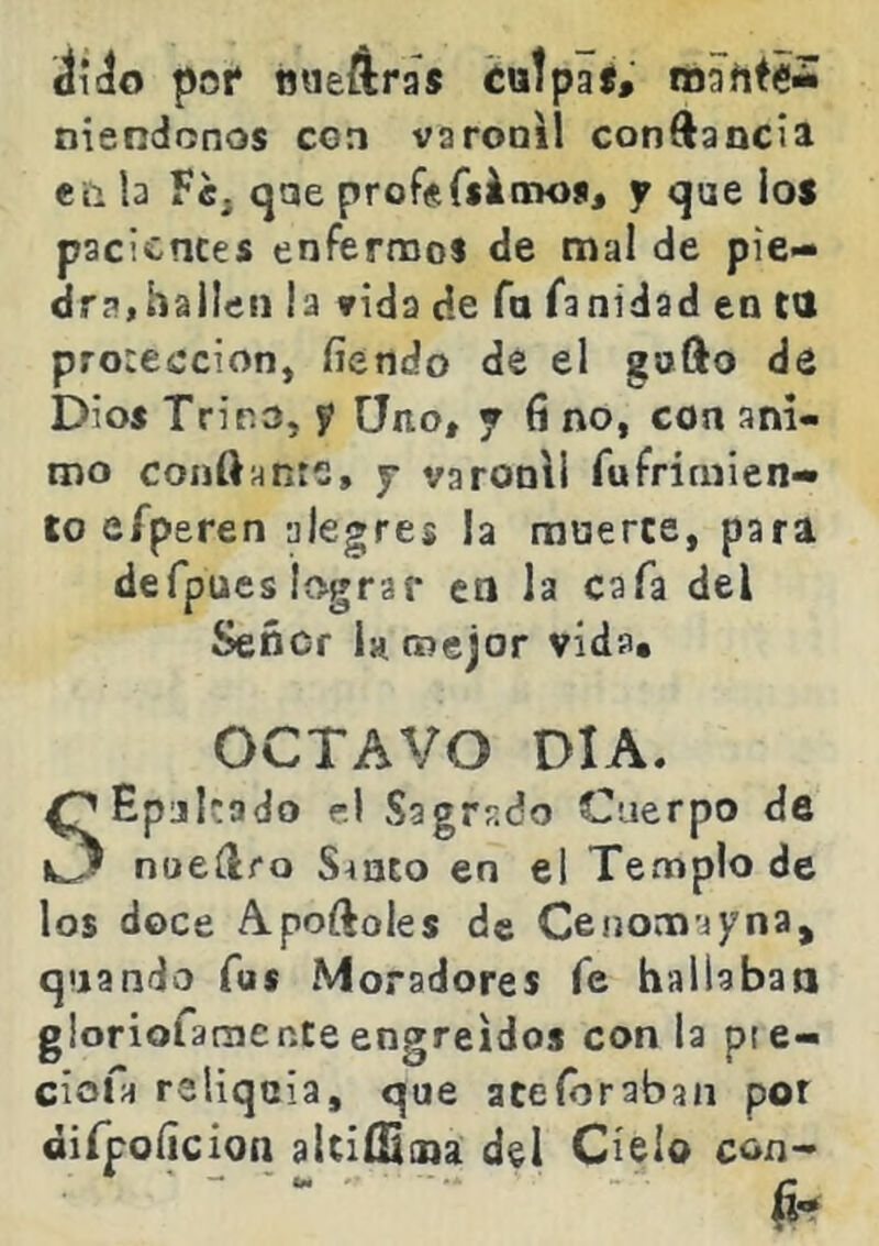 áícío pot* nueáras ¿«tpaí, mahté- niendonos con varonil conftancia eii la Tcj qae profsCfinaojij y que ios pacientes enfermos de mal de pie- dra,hallen la vida de fa fanidad en CU protección, íiendo de el gofto de Dios Tr i no, y Uno* y ft no, con ani- mo coiiftante, 7 varonil fufriniien- to efperen alegres la mnerte, para defpues lograr en la cafa del Señor 1h mejor vida* OCTAVO DIA. ^Epjkado el Sagrado Cuerpo de C? noeílro S^nto en el Templo de los doce Apoftoles de Ceiiom’jyna, quando fus Moradores fe hallaban gloriofaoier.te engreídos con la pie- ciofa reliquia, que ate (oraban por dirpoíicion altiíSiiia del Cíelo con-