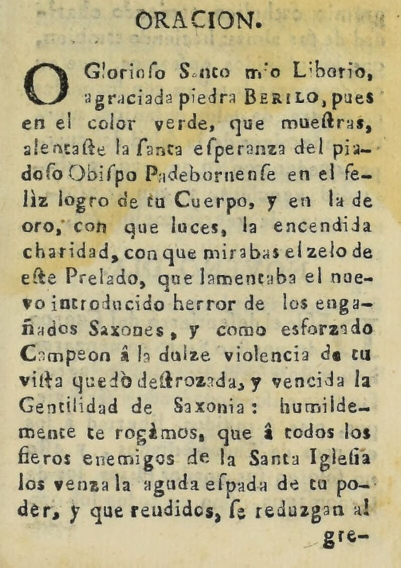 ORACION. O Gloriofo S^nco trr’o L’bon'o, agr.jciada pietJra Berilo, paes en el color verde, que mueftra», alencafte la Tanca eTperanza del pia- doíbObiTpo Padebornenfe en ei fe- liz logro de ÍQ Cuerpo, y en la de oro,’ con que luces, la encendida charidad,conque mirabas elzelode efte Prelado, que lamentaba el nue- vo introducido herror de los enga- ñados Saxones , y como esforzado Campeón s la dulze violencia d« cu vilH quedo deílrozadai y vencida la Gentilidad de Saxonía : humilde- mente te regimos, que t codos lo» fieros enemigos de la Santa Igleíia ios vénzala aguda efpada de tu po- der, y que rendidos, fe reduzgan ai gre-