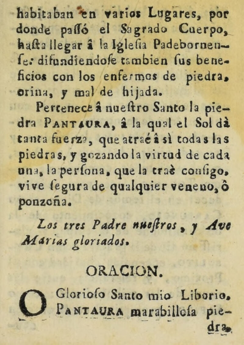 habitaban ▼ario* Lugares, por donde patío el Sagrado Cuerpo, hafta llegar i la Igle fia Padeborneti— fe.* ditundiendore cambien fus bene* fictos con los enfermos de piedra* orina, j ma) de hijada. Percenecea nueftro Santo la pie- dra Pantsvra, á la qual el Sol di tantafuera?, que atraes si todas las piedras, f gozando la virtud de cada una, la períona, que la trai configo» vive fegurade qualquier veneno,6 ponzoña. Las tres Padre nnefiros , j Ave Aiarias gloriados» ORACION. OGloriofo Santo mió Liborio* Pamtau&a marabillGÍa pie- dr^.
