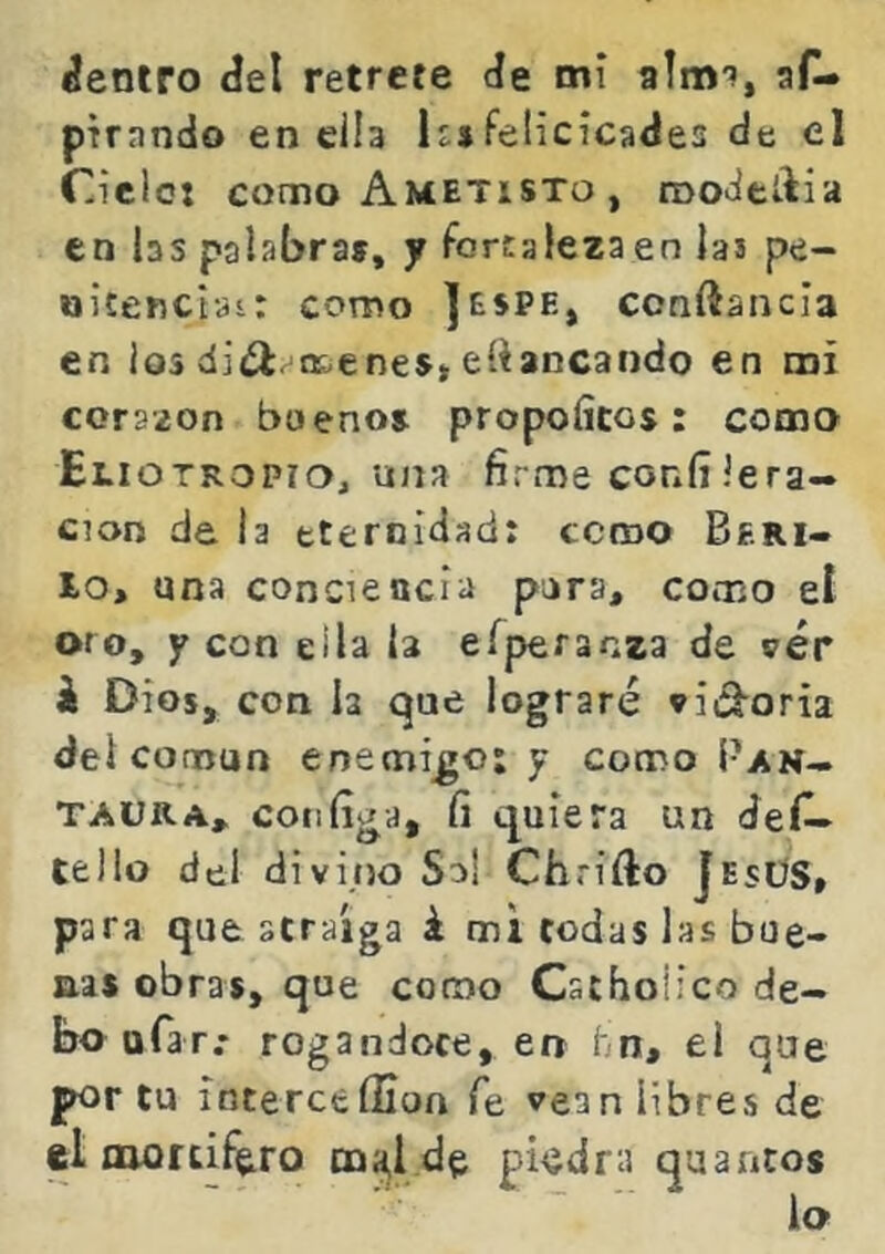 áeniro áel retrete de mi almi, aí^ pirando en día Isjfelicicades de el Cielot como Ametisto , roo-iedia en las palabra», y fortaleza en Jas pe- oitencisi: como ]espe, conftancia en ios oE-enes» eliancando en mi corazón bueno» propoíicos: como Eliotropio, una firme coníi Je ra- ción de la eternidad: ccroo Beri- lo, una conciencia pora, como el oro, Y con ella la e^pe^an^3 de vér k Dios, con la que lograré vid^oria del común enemigo: y como Pan- TAüRA, coiifiga, fi quiera un deí^ lello del divino Su! Chrifto JesÜS» para que atraiga i mi todas las bue- nas obra», que como Cachoiico de- bo ufar.* rogándote, en hn, el que por tu ínterceilion fe vean libres de el aiortif^ro m^l de piedra quantos