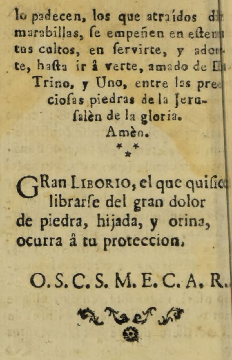 lo padecen, los que atraídos d: ■ marabillas, fe empeñen en eíler.ii Cus calcos, en fervirce, y ador • te, hafta ir i verte, amado de Di Trino, y Uno, entre les prec clofas,piedras déla Jera- falen de la gloria. Amen. QRan LibORIO, el que quiíle librarfe del gran dolor de piedra, hijada, y orina, ocurra á cu protección, O.S.C.S. M.E.C.A. R.