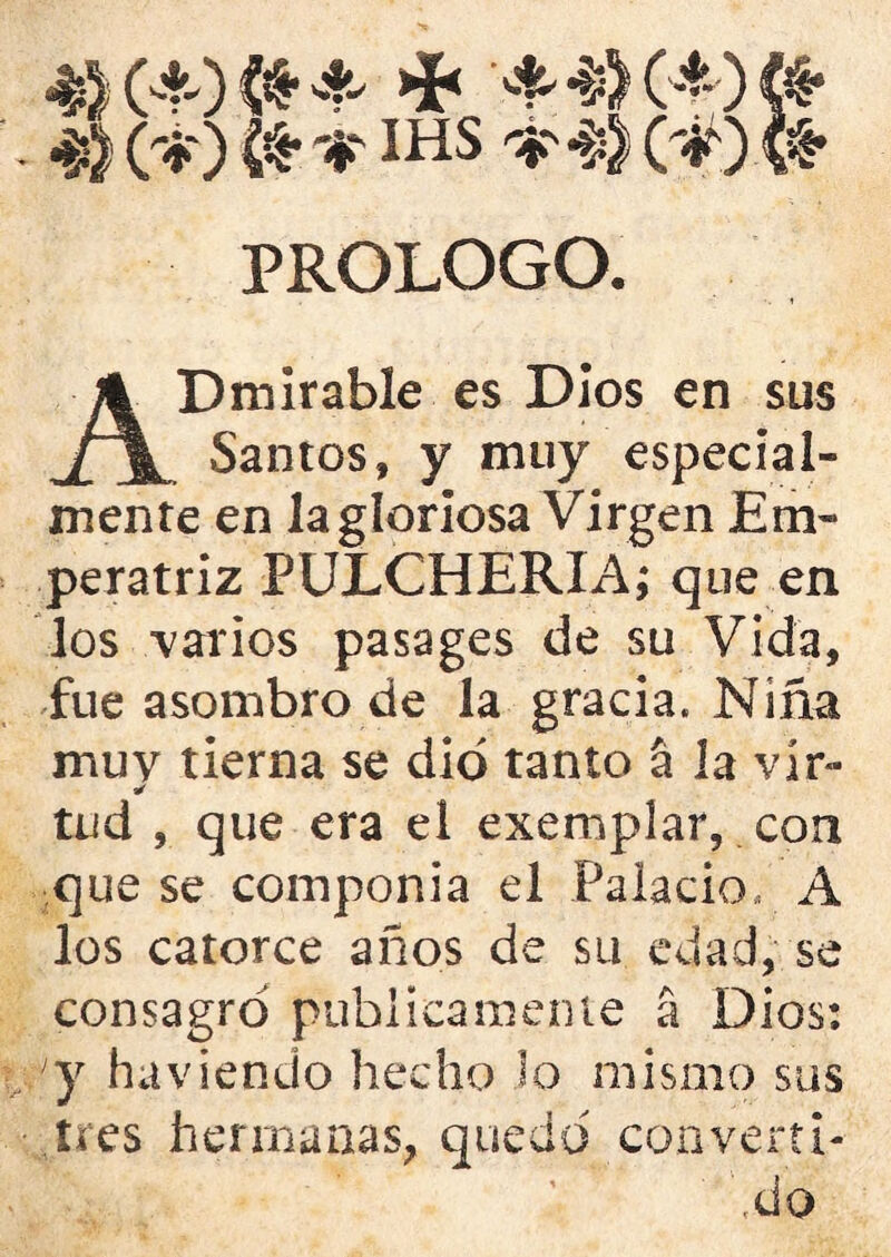 4) O-tO <*• -f- >i< 4 # (-* ) « 4) C-K) IHS * 4) (#) fe PROLOGO. ADmirable es Dios en sus Santos, y muy especial- mente en la gloriosa Virgen Em- peratriz PULCHERIA; que en los -varios pasages de su Vida, fue asombro de la gracia. Niña muy tierna se dio tanto á la vír» * tud , que era el exemplar, con que se componía el Palacio. A los catorce años de su edad, se consagró publicamente a Dios: 'y ha viendo hecho lo mismo sus tres hermanas, quedó convertí-