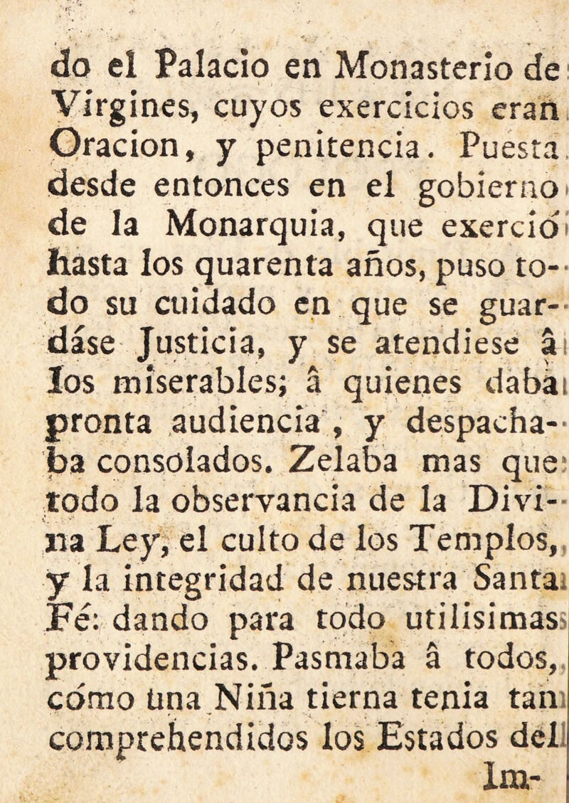 do el Palacio en Monasterio de Virgines, cuyos exercicios eran Oración, y penitencia. Puesta desde entonces en el gobierno» de la Monarquía, que exercioí hasta los quarenta años, puso to- do su cuidado en que se guar- dase Justicia, y se atendiese a los miserables; a quienes dabai pronta audiencia , y despacha- ba consolados. Zelaba mas que todo la observancia de la Divi- na Ley, el culto de los Templos, y la integridad de nuestra Santai Fe: dando para todo útilísimas providencias. Pasmaba á todos, como Una Niña tierna tenia tan comprehendidos los Estados del Xm-