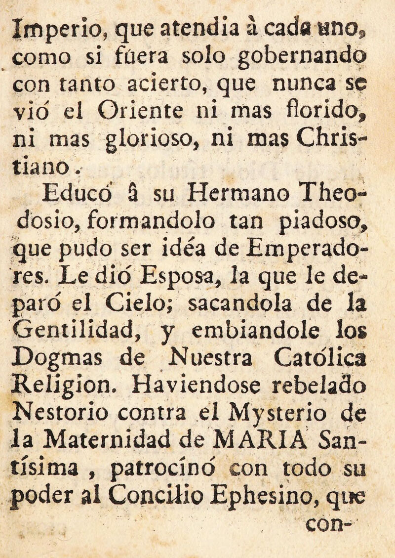 Imperio, que atendía á cada uno© como si füera solo gobernando con tanto acierto, que nunca se vio ei Oriente ni mas florido» ni mas glorioso, ni mas Chris- tiano v Educó § su Hermano Theo- dosio, formándolo tan piadoso» que pudo ser idea de Emperado- res. Le dio Esposadla que le de- paro el Cielo; sacándola de la Gentilidad, y embiandole los Dogmas de Nuestra Católica Religión. Haviendose rebelado Nestorio contra el Mysterio de la Maternidad de MARIA San- tísima , patrocinó con todo su poder al Concilio Ephesino, que con-