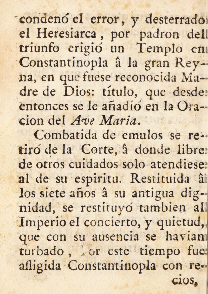 condeno el error, y desterrado el Heresiarca , por padrón del! triunfo erigid un Templo em Constantinopla a la gran Rey- na, en que fuese reconocida Ma- dre de Dios: título, que desde: entonces se le añadid en la Ora- ción del A*ve Marta. Combatida de émulos se re- tiro de la Corte, 5 donde libre de otros cuidados solo atendiese ai de su espirita. Restituida a los siete años á su antigua dig- nidad, se restituyo también al Imperio el concierto, y quietud, que con su ausencia se havianí turbado, lor este tiempo fue afligida Constantinopla con re- cios, j