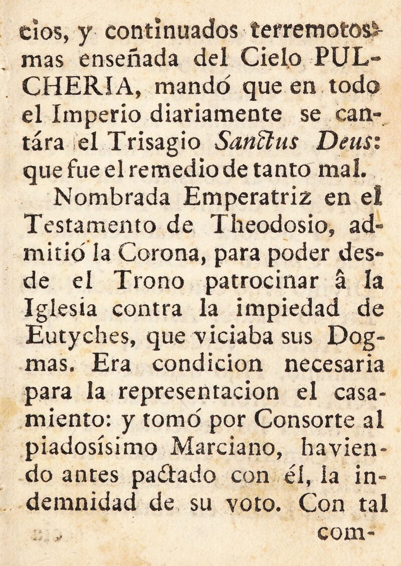 dos, y continuados terremotosl- mas enseñada del Cielo PUL- CHERIA, mando que en toda el Imperio diariamente se can- tara el Trisagio Sanffius Deas: que fue el remedio de tanto mal. Nombrada Emperatriz en el Testamento de Theodosio, ad- mitió ía Corona, para poder des- de ei Trono patrocinar á lá Iglesia contra la impiedad de Eutyches, que viciaba sus Dog- mas. Era condición necesaria para la representación el casa- miento: y tomo por Consorte al piadosísimo Marciano, havien- do antes paitado con él, la in- demnidad de su voto. Con tal : y com-