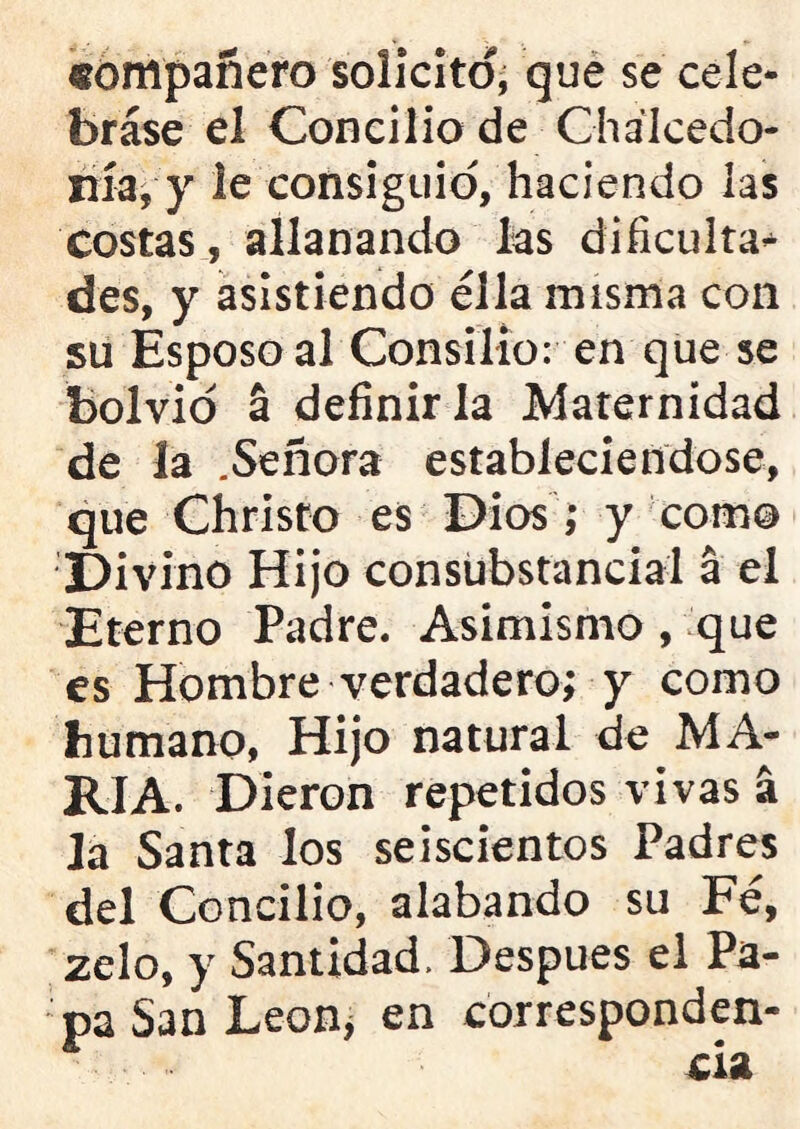 «empanero solicito, que se cele- brase el Concilio de Chálcedo- nía, y le consiguió, haciendo las costas, allanando ks dificulta- des, y asistiendo ella misma con su Esposo al Consilio: en que se bolvio a definirla Maternidad de la .Señora estableciéndose, que Christo es Dios; y como Divino Hijo consubstancial á el Eterno Padre. Asimismo , que es Hombre verdadero; y como humano, Hijo natural de MA- RIA. Dieron repetidos vivas a la Santa los seiscientos Padres del Concilio, alabando su Fe, zelo, y Santidad. Después el Pa- pa San Leon^ en corresponden- cia