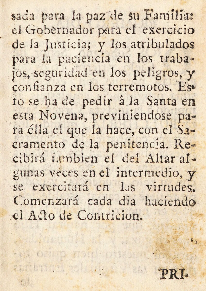 sada para la pazde $ü Familia: el Gobernador para el exercieia de la Justicia; y los atribulados para la paciencia en los traba- jos, seguridad en los peligros, y confianza en los terremotos. Es* to se ha de pedir á la Santa en esta Novena, previniéndose pa- ra ella el que la hace, con el Sa- cramento de la penitencia. Re- cibirá también el del Altar al- gunas veces en el intermedio, y se exercifará en las virtudes. Comenzará cada dia haciendo el Adío de Contrición. TRI-