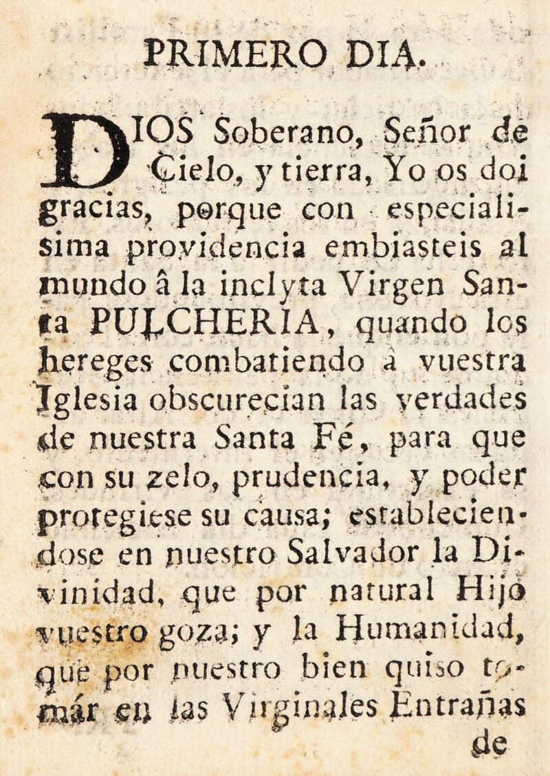 PRIMERO DIA. DIOS Soberano, Señor de Cielo., y tierra, Yo os doi gracias, porque con especiali- sima providencia emboasteis al rnqndo a la inclyta Virgen San- fa PUJ^CHERIA, quando Ies Jiereges combatiendo a vuestra Iglesia obscurecían las verdades de nuestra Santa Fé, para que con su zelo, prudencia, y poder protegiese su causa; establecién- dose en nuestro Salvador la Di* vinídad, que por natural Hijo v yes tro goza; y la Humanidad, que por nuestro bien quiso tp- jpqjr m tós Virginales Entrañas de