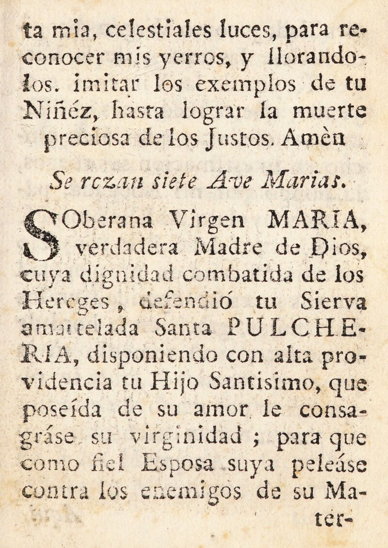 ta muí, celestiales luces, para re- conocer mis yerros, y llorándo- los. imitar los exemplos de tu Niñez, hasta lograr ía muerte preciosa de ios justos. Amén Se rezan siete A-ve Marías» SOberana Virgen MARIA, verdadera Madre de JQios, cu va dignidad combatida de los Hercges , defendió tu Síerva amaí telada Santa P U L C H E- KlÁ, disponiendo con alta pro- videncia tu Hijo Santísimo, que poseída de su amor le consa- grase su virginidad ; para que como fiel Esposa suya pelease contra ios enemigos de su Ma-