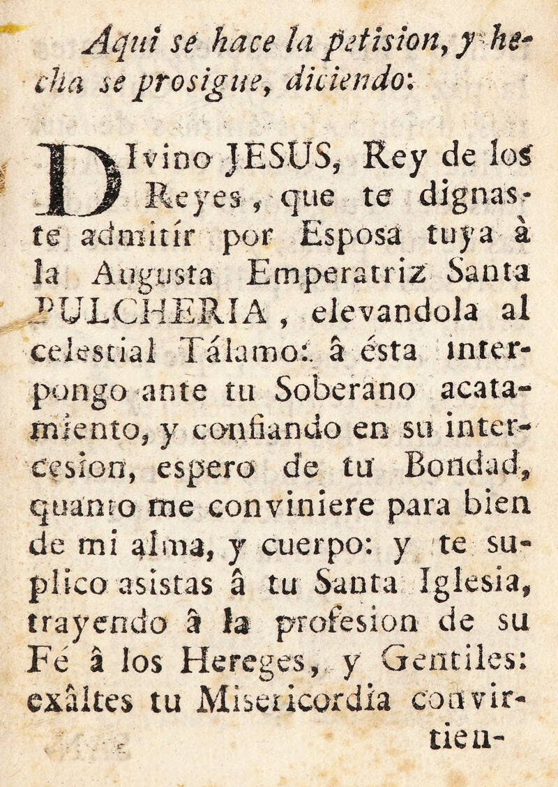 Aquí se hace la pe fisión, y he* cha se prosigue, diciendo: I vino JESUS, Rey de loí Reyes, que te dignas- te admitir por Esposa tuya á la Augusta Emperatriz Santa EULCHERIA , elevándola al celestial Tálamo:, á ésta inter- pongo ante tu Soberano acata- miento, y confiando en su inter- cesión, espero de tu Bondad, qoamo fne conviniere para bien de mi alma, y cuerpo: y te su- plico asistas á tu Santa Iglesia, trayendo a la profesión de su Fe á los Hereges, y Gentiles: tes tu Misericordia coovir- tien- exái