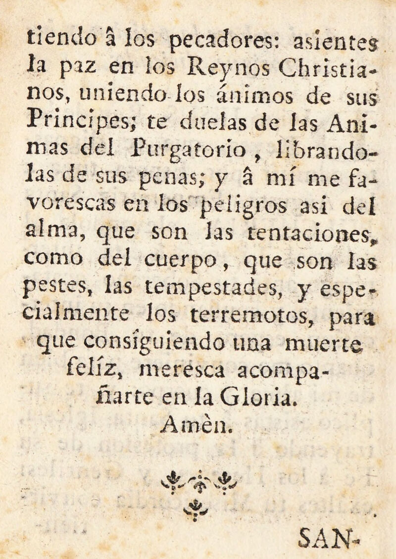 tiendo á los pecadores: asientes la paz en los Reynos Christia- nos, uniendo los ánimos de sus Principes; te duelas de las Ani- mas del Purgatorio r librándo- las de sus penas; y á mí me fa- vorescas en los peligros asi del alma, que son las tentaciones* como del cuerpo, que son las pestes, las tempestades, y éspe* cialmente los terremotos, para que consiguiendo una muerte feliz, merésca acompa- ñarte en la Gloria. Amén. SAN-