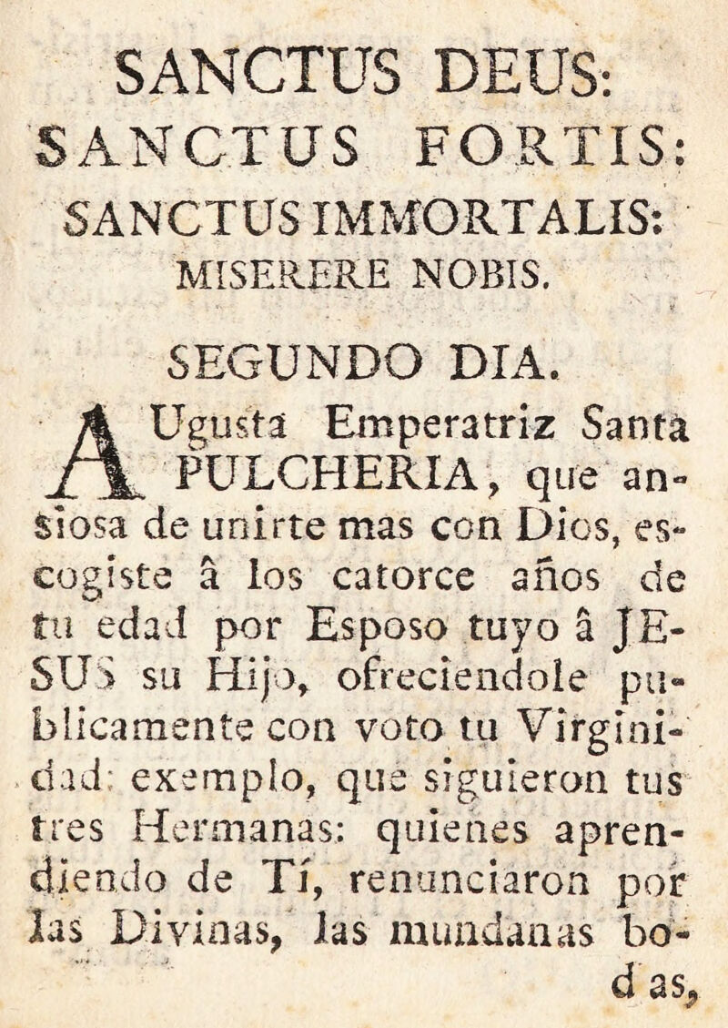 SANCTUS DEUS: SANCTUS FORTIS; SANCTUS IMMORTALIS: MISERERE NOBIS. . ' . «- • . ’ V SEGUNDO DIA. AUgustá Emperatriz Santa PULCHERIA, que an- siosa de unirte mas con Dios, es- cogiste a los catorce años de tu edad por Esposo tuyo á JE- SUS su Hijo, ofreciéndole pu- blicamente con voto tu Virgini- dad; exempio, que siguieron tus tres Hermanas: quienes apren- diendo de Tí, renunciaron por las Divinas, las mundanas bo- d as¿