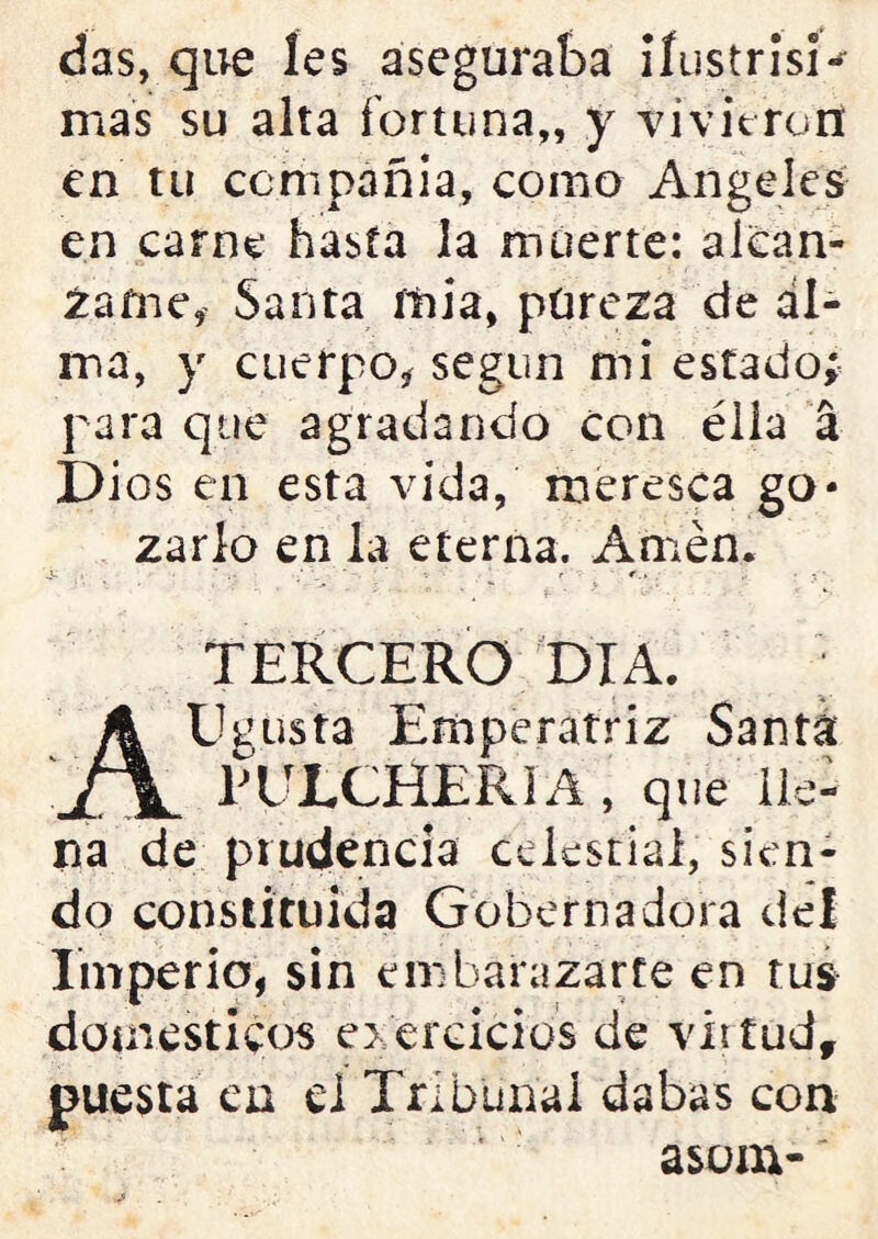das, que íes aseguraba iíustrisi- mas su alta fortuna,, y vivieron en tu cení pañi a, como Angeles en carne hasta la muerte: alcán- zame, Santa íiiia, pureza de al- ma, y cuerpo, según mi estado; para que agradando con ella á Dios en esta vida, meresca go- zarlo en la eterna. Amén. ■ v r r., - - • TERCERO DIA. AUgusta Emperatriz Santa PULCHERIA , que lle- na de prudencia celestial, sien- do constituida Gobernadora del Imperio, sin embarazarte en tus domésticos ejercicios de vittud, puesta en el Tribunal dabas con asom-