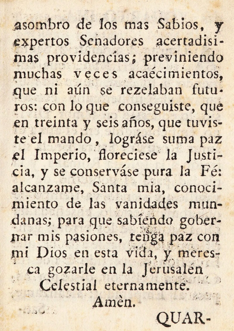 ■asombro de los mas Sabios, j expertos Senadores acertadísi- mas providencias; previniendo muchas veces acaecimientos, x¡ue ni aún se rezeiaban futu- ros: con lo que conseguiste, que en treinta y seis años, que tuvis- te el mando, lográse suma paz el Imperio, floreciese la Justi- cia, y se conserváse pura la Fe: alcánzame, Santa mia, conoci- miento de las vanidades inun- da ñas; para que sabiendo goher- irá r mis pasiones, tenga paz con mi Dios en esta vida, y meres- ca gozarle en la Jertisaléri Celestial eternamente. Amén. J - QUAR-