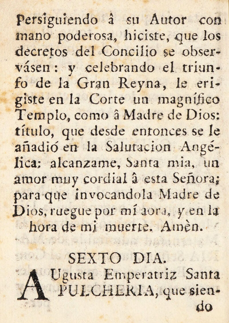 persiguiendo á su Autor con mano poderosa* hiciste, que los decretos del Concilio se obser- vasen : y celebrando el triun- fo de la Gran Rey na, le eri- giste en la Corte un magnífico Templo, como a Madre de Dios: título, que desde entonces se le añadid en la Salutación Angé- lica; alcánzame, Santa mia, un amor muy cordial a esta Señora; para que invocándola Madre de Dios, ruegue por mí aora, y en la hora de mi muerte. Amén. SEXTO DIA. AUgusra Emperatriz Santa PUÍXHEK1A, que sien- do