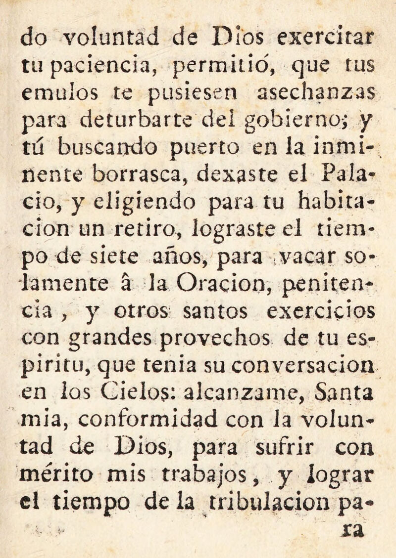 do voluntad de Dios exercitar tu paciencia, permitid, que tus émulos te pusiesen asechanzas para deturbarte dei gobierno-; y tu buscando puerto en la inmi- nente borrasca, dexaste el Pala- cio, y eligiendo para tu habita- ción un retiro, lograste el tiem- po de siete años, para vacar so- lamente a la Oración, peniten- cia , y otros santos exercicios con grandes provechos de tu es- píritu, que tenia su conversación en los Cielos: alcalízame, Santa mia, conformidad con la volun- tad de Dios, para sufrir con mérito mis trabajos, y lograr el tiempo de la tribulación pa-