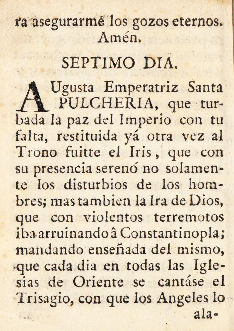 fa asegurarme los gozos eternos. Amén. SEPTIMO DIA. AUgusta Emperatriz Santa PULCHERIA, que tur- bada la paz del Imperio con tu falta, restituida yá otra vez al Trono fuitte el Iris, que con su presencia sereno no solamen- te los disturbios de los hom- bres,* mas también la ira de Dios, que con violentos terremotos iba arruinandoá Constantinopla; mandando enseñada del mismo, que cada dia en todas las Igle- sias de Oriente se cantase el Trisagio, con que los Angeles lo ala-