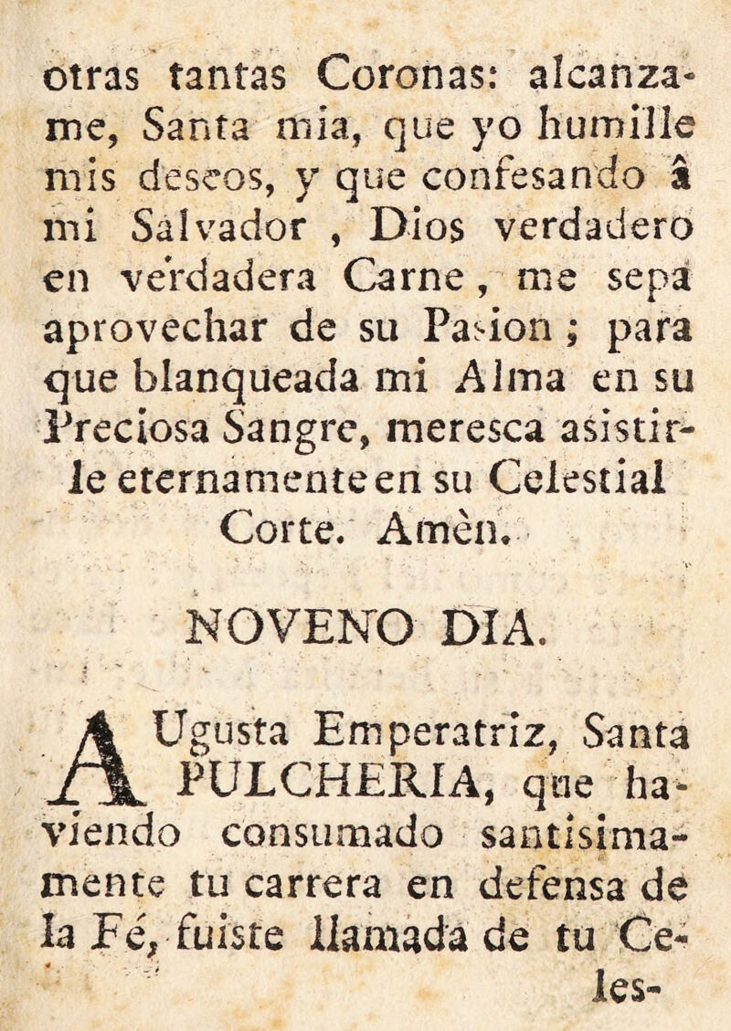 otras tantas Coronas: alcánza- me, Santa mia, que yo humille mis deseos, y que confesando a mi Salvador , Dios verdadero en verdadera Carne, me sepa aprovechar de su Pasión; para que blanqueada mi Alma en su Preciosa Sangre, meresca asistir- le eternamente en su Celestial Corte. Amén. NOVENO DIA. AUgusta Emperatriz, Santa PULCHERÍA, que ha - viendo consumado santísima- mente tu carrera en defensa de la Fe, fuiste llamada de tu Ce- les-