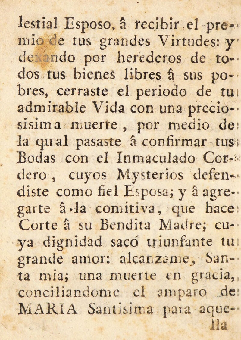 lesrial Esposo,a recibir .el pre- mie tus grandes Virtudes: y de ndo por herederos de to— dos tus bienes libres sus po- bres, cerraste el periodo de tu i admirable Vida con una precio- sísima muerte , por medio de; la qual pasaste a confirmar tus; Bodas con el Inmaculado Cor-- dero , cuyos Mysterios defen^ diste como fiel Esposa; y a agre- garte a «la comitiva, que hace Corte a su Bendita Madre; cu- ya dignidad sacó triunfante tu grande amor: alcánzame., San- ta mia; una muerte en gracia, concillándome el amparo de MARIA Santísima para aque- lla