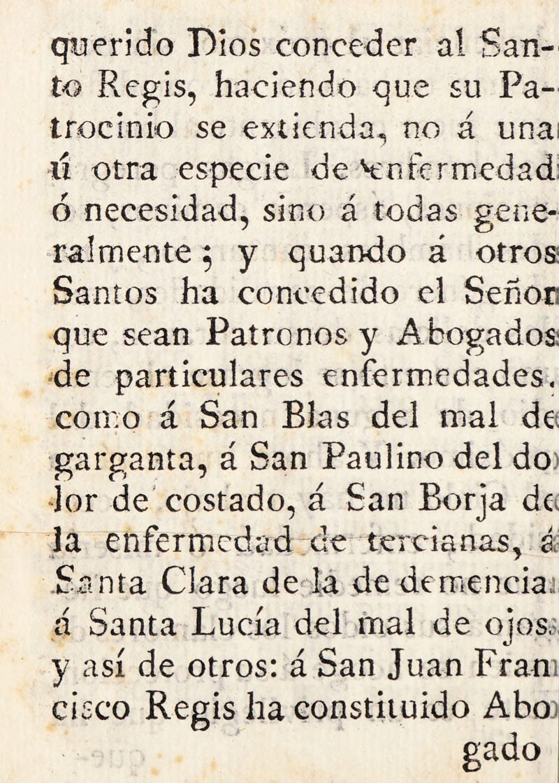 querido Dios conceder a! San- to Regis, haciendo que su Pa- trocinio se extienda, no á una; lí otra especie de Enfermedad: ó necesidad, sino á todas gene- ralmente 5 y quando á otros Santos ha concedido el Señen que sean Patronos y Abogados: de particulares enfermedades, como á San BJas del mal de garganta, á San Paulino del do lor de costado, á San Borja de la enfermedad de tercianas, á Santa Clara de la de demencias, á Santa Lucía del mal de ojos, y así de otros: á San Juan Fram cisco Regis ha constituido Abo gado