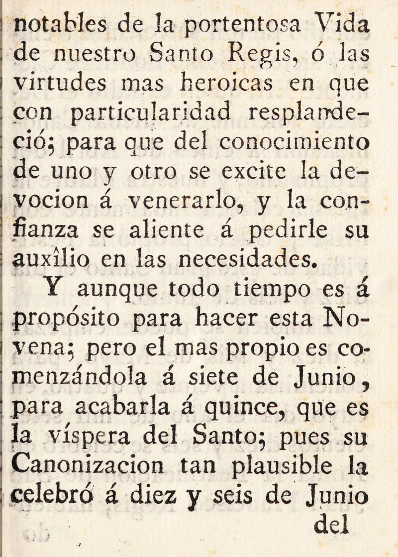 notables de la portentosa Vida de nuestro Santo Regis, 6 las virtudes mas heroicas en que con particularidad resplarrde- ció; para que del conocimiento de uno y otro se excite la de- voción á venerarlo, y la con- fianza se aliente á pedirle su auxilio en las necesidades, Y aunque todo tiempo es á propósito para hacer esta No- vena; pero el mas propio es co- menzándola á siete de Junio, para acabarla á quince, que es la víspera del Santo} pues su Canonización tan plausible la celebró á diez y seis de Junio del