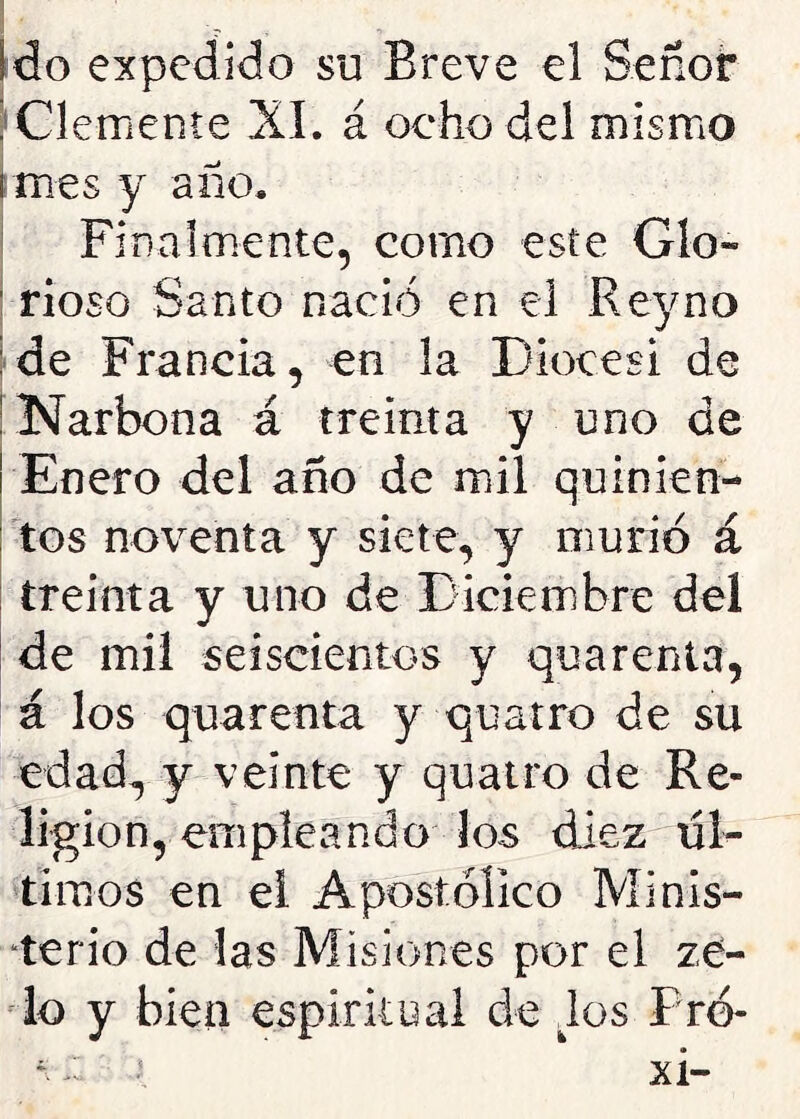 Ido expedido su Breve el Señor Clemente XI. á ocho del mismo I mes y año. Finalmente, como este Glo- rioso Santo nació en el Rey no : de Francia, en la Diócesi de Narbona á treinta y uno de Enero del año de mil quinien- tos noventa y siete, y murió á treinta y uno de Diciembre del de mil seiscientos y quarenta, á los quarenta y quatro de su edad, y veinte y quatro de Re- ligión, empleando los diez úl- timos en ei Apostólico Minis- terio de las Misiones por el ze- lo y bien espiritual de los Pro-