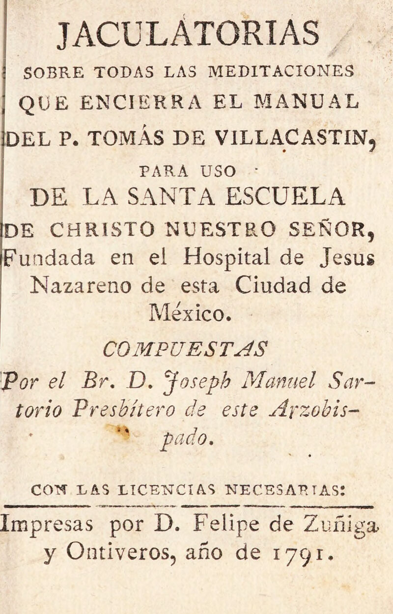 JACULATORIAS I SOBRE TODAS LAS MEDITACIONES QUE ENCIERRA EL MANUAL DEL P. TOMÁS DE VILLACASTIN, * PARA USO • DE LA SANTA ESCUELA DE CHRISTO NUESTRO SEÑOR, Fundada en el Hospital de Jesús Nazareno de esta Ciudad de México. COMPUESTAS por el Br, D, ^oseph Manuel Sar- torio Presbítero de este Arzobis- pado, COTÍ LAS LICENCIAS NECESAETAS! Impresas por D. Felipe de Zuñiga y Ontiveros, año de 1791.