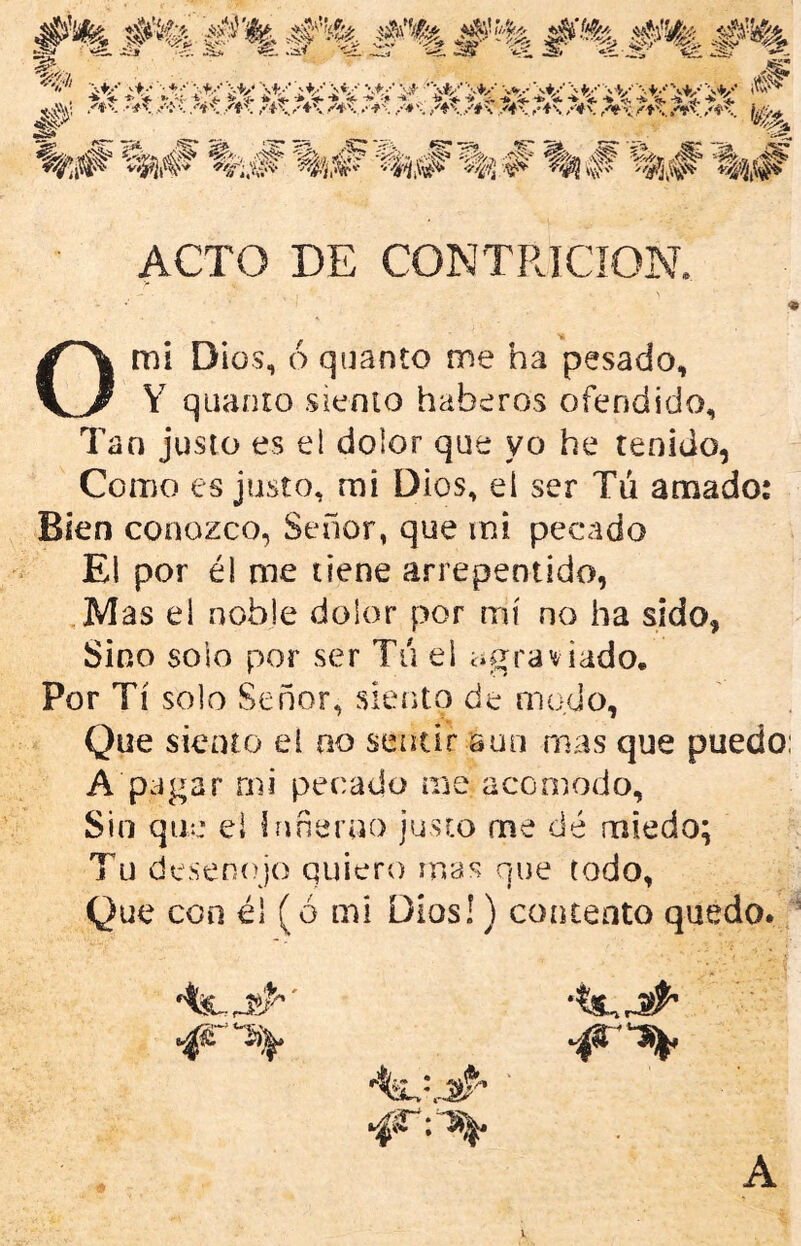 ACTO DE CONTRICION O mi Dios, 6 quanto me ha pesado, Y quanio sienio haberos ofendido. Tan justo es el dolor que yo he tenido, Como es justo, mi Dios, el ser Tu amado: Bien conozco, Señor, que mi pecado El por él me tiene arrepentido, ,Mas el noble dolor por mí no ha sido, Sino solo por ser Tu el agraviado. Por Tí solo Señor, siento de modo. Que siento el no sentir sun mas que puedo: A pagar mi pecado me acomodo. Sin que el bmeruo justo me dé miedo; Tu deseníqo quiero mas que todo, Que con él (o mi Dios!) concento quedo., A