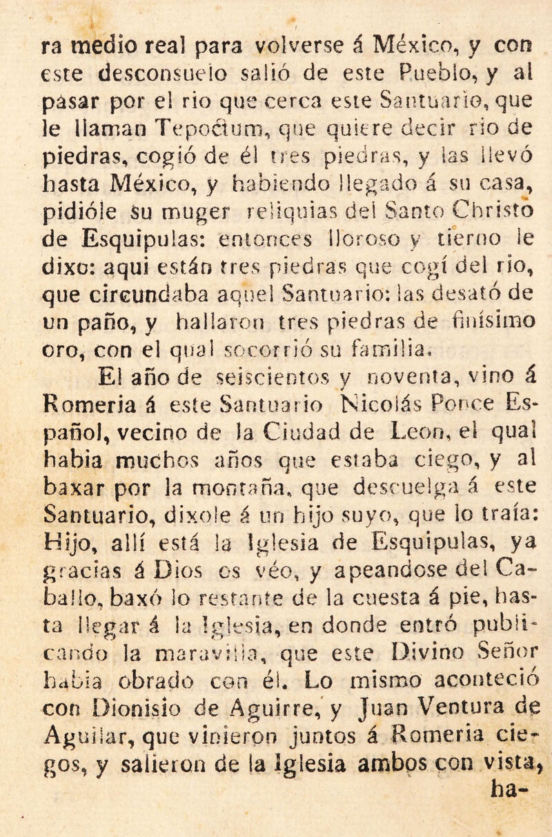 ra medio real para volverse á México, y con este desconsuelo salió de este Pueblo, y al pasar por el rio que cerca este Sautuario, que le llaman Tepoctum, que quiere decir rio de piedras, cogió de él tres piedras, y las ilevó hasta México, y habiendo llegado á su casa, pidióle Su muger reliquias del Santo Christb de Esquipulas: entonces lloroso y tierno le dixo: aqui están fres piedras que cogí del rio, que circundaba aquel Santuario: las desató de un paño, y hallaroíj tres piedras de finísimo oro, con el qnal socorrió su familia. El año de seiscientos y noventa, vino á Romería á este Santuario Nicolás Ponce Es- pañol, vecino de la Ciudad de León, el qual había muchos años que estaba ciego, y al baxar por la montaña, que descuelga á este Santuario, dixole á un hijo suyo, que lo traía; Hijo, allí está la Iglesia de Esquipulas, ya gracias á Dios os véo, y apeándose del Ca- ballo, baxó lo restarite de la cuesta á pie, has- ta llegar á la Iglesia, en donde entró publi- cando la maraviiia, que este Divino Señor había obrado con él. Lo mismo aconteció con Dionisio de Aguirre, y Juan Ventura de Ag uiiar, que vinieron juntos á Romería cie- gos, y salieron de la Iglesia ambos con vista,