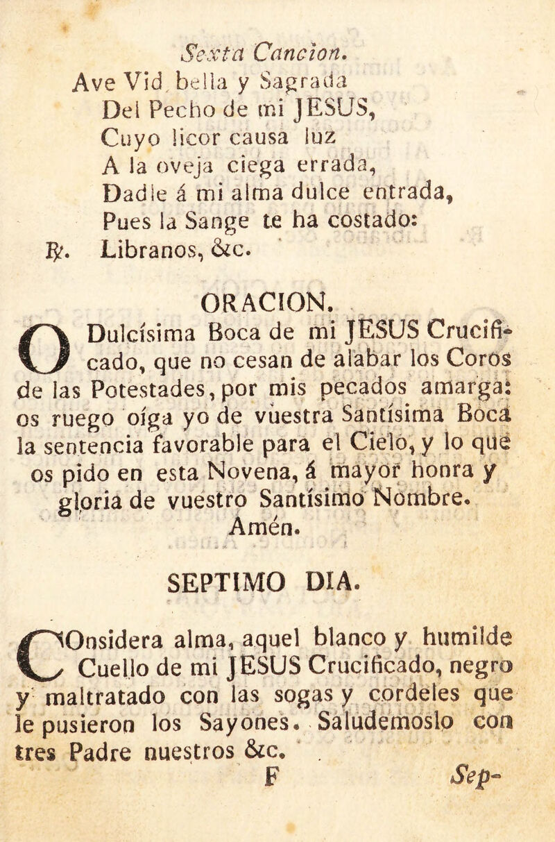 Sexta Canción. Ave Vid bella y Sagrada Del Pecho de ir.i JESUS, Cuyo licor causa luz A la oveja ciega errada, Dadle á mi alma dulce entrada, Pues la Sange te ha costado: Libranos, &¿c. ORACION. O Dulcísima Boca de mi JESUS Crucifi- cado, que no cesan de alabar los Corosi de las Potestades,por mis pecados amarga: os ruego oíga yo de vuestra Santísima Bocá la sentencia favorable para el Cielo, y lo qué os pido en esta Novena, á mayor honra y gloria de vuestro Santísimo Nombre. Amén. I SEPTIMO DÍA. Considera alma, aquel blanco y humilde Cuello de mi JESUS Crucificado, negro y maltratado con las sogas y cordeles que le pusieron los Sayones. Saludemóslp con tres Padre nuestros &c. . F Sep-‘