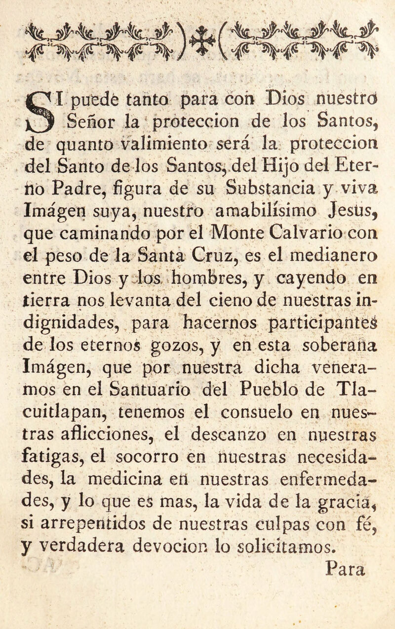 SI pu^dé tanto pará coh Dios nuestro Señor la ‘ protección de los Santos, de quanto valimiento;^ será la protección del Santo de los Santos, del Hijo del Eter- no Padre, figura de su Substancia y viva Imagen suya, nuestro amabilísimo Jesús, que caminando por el Monte Calvario con el peso de la Santa Cruz, es el medianero entre Dios ydos/.honribres, y cayendo en íierra nos levanta del cieno de nuestras in- dignidades, para hacernos participaíiteá de los eternos gozos, y en esta soberaña Imágen, que por nuestra dicha vénera- mos en el Santuario d'el Pueblo de Tla- cuitlapan, tenemos el consuelo en nues- tras aflicciones, el descanzo en nuestras fatigas, el socorro en nuestras necesida- des, la medicina eíl nuestras enfermeda- des, y lo que es mas, la vida de la gracia, si arrepentidos de nuestras culpas con fe, y verdadera devoción lo solicitamos. Para