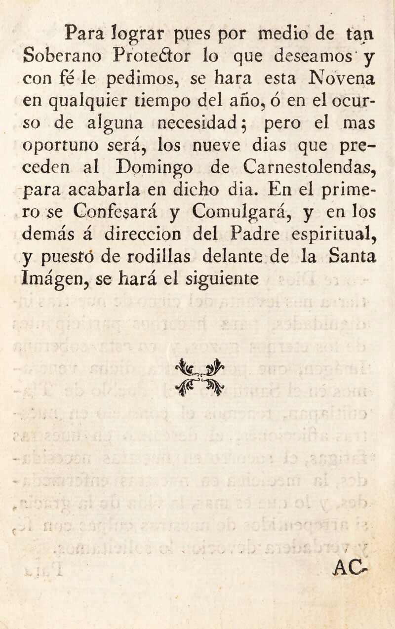 Para lograr pues por medio de tan Soberano Protedor lo que deseamos' y con fe le pedimos, se hara esta Novena en quaiquier tiempo del año, ó en el ocur- so de alguna necesidad 5 pero el mas oportuno será, los nueve dias que pre- ceden al Domingo de Carnestolendas, -para acabarla en dicho dia. En el prime- ro se Confesará y Comulgará, y en los demás á dirección del Padre espiritual, y puesto de rodillas delante de la Santa Imágen, se hará el siguiente 4^^ AO