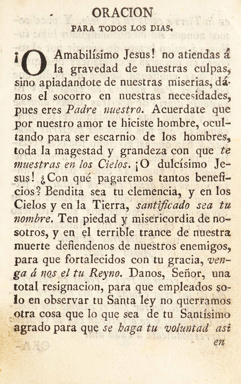 PARA TODOS LOS DIAS# ¡Amabilísimo Jesús! no atiendas á gravedad de nuestras culpas^ sino apiadándote de nuestras miserias, da- nos el socorro en nuestras nece^íidades, pues eres Padre nuestro. Acuerdare que por nuestro amor te hiciste hombre, ocul- tando para ser escarnio de los hornbres, toda la magestad y grandeza con que te muestras en los Cielos. ¡O dulcísimo Je- sús! ¿Con qué pagaremos tantos benefi- cios? Bendita sea tu clemencia, y en los Cielos y en la Tierra, santificado sea tUf nombre. Ten piedad y misericordia de no-» sotros, y en el terrible trance de nuestra muerte defiéndenos de nuestros enemigos, para que fortalecidos con tu gracia, ven- gaá nos el tu Reyno. Danos, Señor, una total resignación, para que empleados so- lo en observar tu Santa ley no querramos otra cosa que lo que sea de tu Santísimo agrado para que se baga tu voluntad asi en