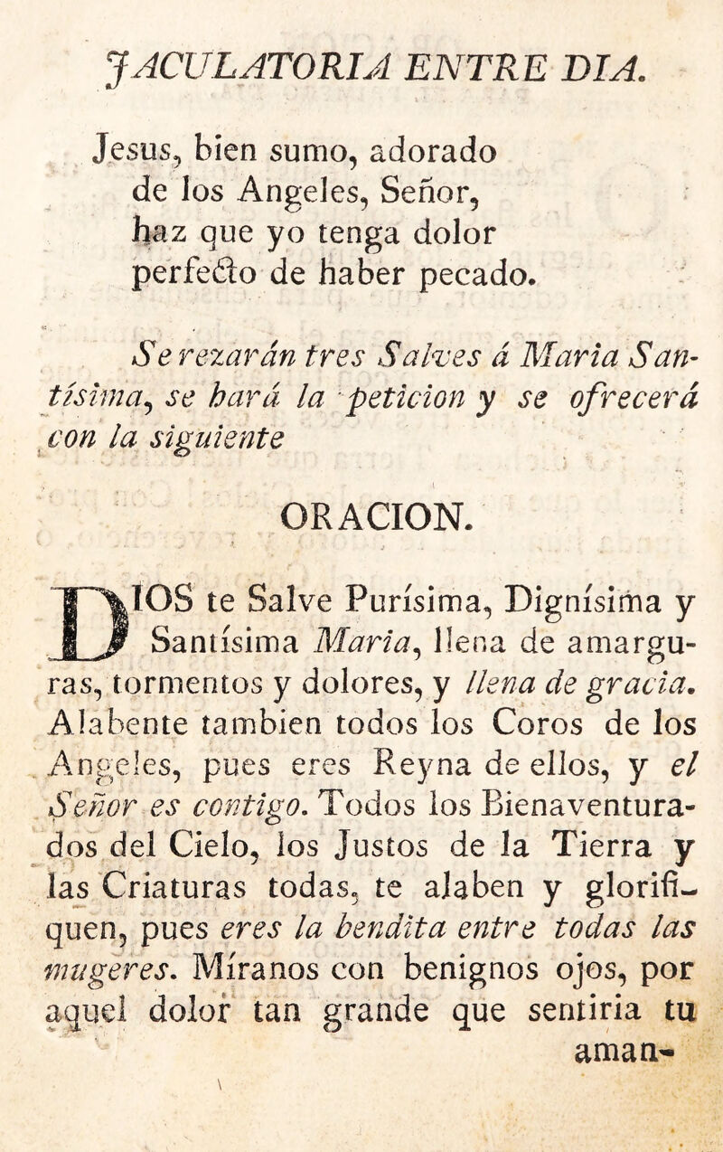 JACULATORIA ENTRE DIA. J^sus, bien sumo, adorado de los Angeles, Señor, haz que yo tenga dolor perfedo de haber pecado. : «. Se rezarán tres Salves á María San- tísima^ se hará la petición y se ofrecerá con la siguiente \ ORACION. i DIOS te Salve Purísima, Dignísima y Santísima Maria^ llena de amargu- ras, tormentos y dolores, y llena de gracia. Alábente también todos los Coros de los Angeles, pues eres Reyna de ellos, y el Señor es contigo. Todos ios Bienaventura- dos del Cielo, los Justos de la Tierra y las'Criaturas todas, te alaben y glorifi- quen, pues eres la bendita entre todas las mugeres. Míranos con benignos ojos, por aquel dolor tan grande que sentina tu aman-